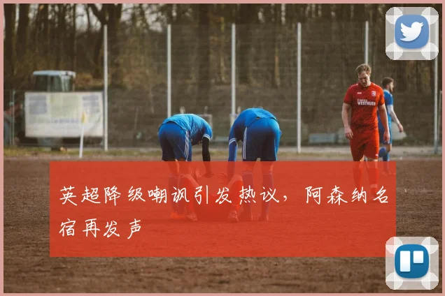 英超降级嘲讽引发热议，阿森纳名宿再发声